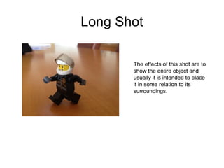 Long Shot 
The effects of this shot are to 
show the entire object and 
usually it is intended to place 
it in some relation to its 
surroundings. 
 