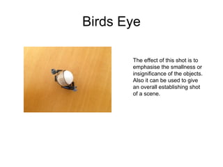 Birds Eye 
The effect of this shot is to 
emphasise the smallness or 
insignificance of the objects. 
Also it can be used to give 
an overall establishing shot 
of a scene. 
 