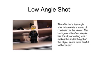Low Angle Shot 
The effect of a low angle 
shot is to create a sense of 
confusion to the viewer. The 
background is often simple 
like the sky or ceiling which 
makes the added height of 
the object seem more fearful 
to the viewer. 
 