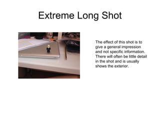 Extreme Long Shot 
The effect of this shot is to 
give a general impression 
and not specific information. 
There will often be little detail 
in the shot and is usually 
shows the exterior. 
 