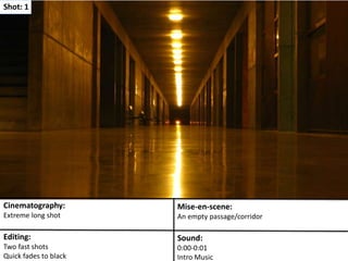 Shot: 1 
Cinematography: 
Extreme long shot 
Mise-en-scene: 
An empty passage/corridor 
Editing: 
Two fast shots 
Quick fades to black 
Sound: 
0:00-0:01 
Intro Music 
 