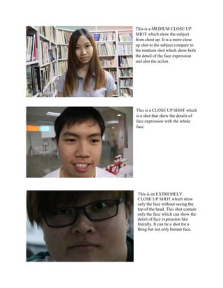 This is a MEDIUM CLOSE UP
SHOT which show the subject
from chest up. It is a more close
up shot to the subject compare to
the medium shot which show both
the detail of the face expression
and also the action.
This is an EXTREMELY
CLOSE UP SHOT which show
only the face without seeing the
top of the head. This shot contain
only the face which can show the
detail of face expression like
literally. It can be a shot for a
thing but not only human face.
This is a CLOSE UP SHOT which
is a shot that show the details of
face expression with the whole
face.
 