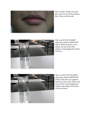 This is a BIG CLOSE UP which
show only one of our face features.
Here I focus on the mouth.
This is an IN FOCUS SHOT
which also called as DEPTH OF
FIELD. When the focus is on a
subject, the rest of the other
subjects or the background will be
out focus.
This is an OUT FOCUS SHOT
which also called as DEPTH OF
FIELD. This shot is an opposite
from the in focus shot which is the
focus will be on the background
and the main subject at the front
will be out focus.
 