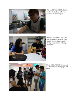 This is a SINGLE SHOT which is
the shot that includes only one
people as the main subject.
This is GROUP SHOT. Group shot
is a shot that show three people and
above.
This is a TWO SHOT. It is a shot
that includes two people in it and
usually the two characters will
having a conversation or facing
each other.
 