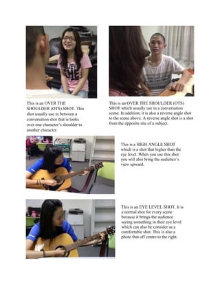 This is an OVER THE
SHOULDER (OTS) SHOT. This
shot usually use in between a
conversation shot that is looks
over one character’s shoulder to
another character.
This is a HIGH ANGLE SHOT
which is a shot that higher than the
eye level. When you use this shot
you will also bring the audience’s
view upward.
This is an EYE LEVEL SHOT. It is
a normal shot for every scene
because it brings the audience
seeing something in their eye level
which can also be consider as a
comfortable shot. This is also a
photo that off centre to the right.
This is an OVER THE SHOULDER (OTS)
SHOT which usually use in a conversation
scene. In addition, it is also a reverse angle shot
to the scene above. A reverse angle shot is a shot
from the opposite site of a subject.
 