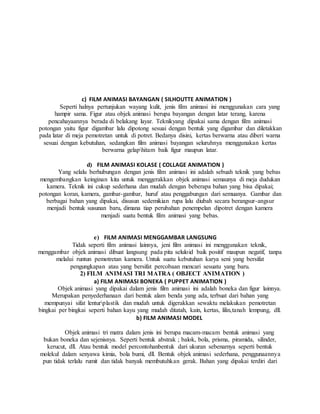 c) FILM ANIMASI BAYANGAN ( SILHOUTTE ANIMATION )
Seperti halnya pertunjukan wayang kulit, jenis film animasi ini menggunakan cara yang
hampir sama. Figur atau objek animasi berupa bayangan dengan latar terang, karena
pencahayaannya berada di belakang layar. Teknikyang dipakai sama dengan film animasi
potongan yaitu figur digambar lalu dipotong sesuai dengan bentuk yang digambar dan diletakkan
pada latar di meja pemotretan untuk di potret. Bedanya disini, kertas berwarna atau diberi warna
sesuai dengan kebutuhan, sedangkan film animasi bayangan seluruhnya menggunakan kertas
berwarna gelaphitam baik figur maupun latar.
d) FILM ANIMASI KOLASE ( COLLAGE ANIMATION )
Yang selalu berhubungan dengan jenis film animasi ini adalah sebuah teknik yang bebas
mengembangkan keinginan kita untuk menggerakkan objek animasi semaunya di meja dudukan
kamera. Teknik ini cukup sederhana dan mudah dengan beberapa bahan yang bisa dipakai;
potongan koran, kamera, gambar-gambar, huruf atau penggabungan dari semuanya. Gambar dan
berbagai bahan yang dipakai, disusun sedemikian rupa lalu diubah secara berangsur-angsur
menjadi bentuk susunan baru, dimana tiap perubahan penempelan dipotret dengan kamera
menjadi suatu bentuk film animasi yang bebas.
e) FILM ANIMASI MENGGAMBAR LANGSUNG
Tidak seperti film animasi lainnya, jeni film animasi ini menggunakan teknik,
menggambar objek animasi dibuat langsung pada pita seluloid baik positif maupun negatif, tanpa
melalui runtun pemotretan kamera. Untuk suatu kebutuhan karya seni yang bersifat
pengungkapan atau yang bersifat percobaan mencari sesuatu yang baru.
2) FILM ANIMASI TRI MATRA ( OBJECT ANIMATION )
a) FILM ANIMASI BONEKA ( PUPPET ANIMATION )
Objek animasi yang dipakai dalam jenis film animasi ini adalah boneka dan figur lainnya.
Merupakan penyederhanaan dari bentuk alam benda yang ada, terbuat dari bahan yang
mempunyai sifat lenturplastik dan mudah untuk digerakkan sewaktu melakukan pemotretan
bingkai per bingkai seperti bahan kayu yang mudah ditatah, kain, kertas, lilin,tanah lempung, dll.
b) FILM ANIMASI MODEL
Objek animasi tri matra dalam jenis ini berupa macam-macam bentuk animasi yang
bukan boneka dan sejenisnya. Seperti bentuk abstrak ; balok, bola, prisma, piramida, silinder,
kerucut, dll. Atau bentuk model percontohanbentuk dari ukuran sebenarnya seperti bentuk
molekul dalam senyawa kimia, bola bumi, dll. Bentuk objek animasi sederhana, penggunaannya
pun tidak terlalu rumit dan tidak banyak membutuhkan gerak. Bahan yang dipakai terdiri dari
 