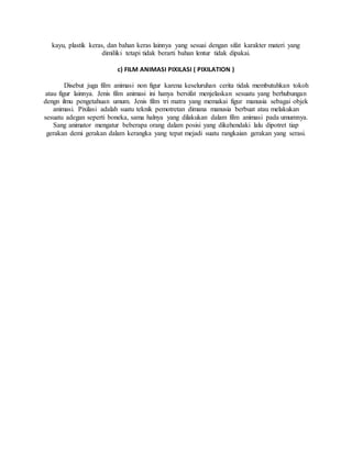 kayu, plastik keras, dan bahan keras lainnya yang sesuai dengan sifat karakter materi yang
dimiliki tetapi tidak berarti bahan lentur tidak dipakai.
c) FILM ANIMASI PIXILASI ( PIXILATION )
Disebut juga film animasi non figur karena keseluruhan cerita tidak membutuhkan tokoh
atau figur lainnya. Jenis film animasi ini hanya bersifat menjelaskan sesuatu yang berhubungan
dengn ilmu pengetahuan umum. Jenis film tri matra yang memakai figur manusia sebagai objek
animasi. Pixilasi adalah suatu teknik pemotretan dimana manusia berbuat atau melakukan
sesuatu adegan seperti boneka, sama halnya yang dilakukan dalam film animasi pada umumnya.
Sang animator mengatur beberapa orang dalam posisi yang dikehendaki lalu dipotret tiap
gerakan demi gerakan dalam kerangka yang tepat mejadi suatu rangkaian gerakan yang serasi.
 