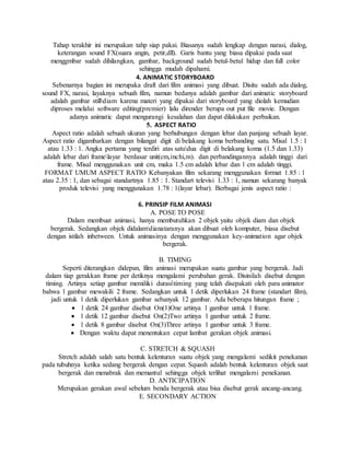 Tahap terakhir ini merupakan tahp siap pakai. Biasanya sudah lengkap dengan narasi, dialog,
keterangan sound FX(suara angin, petir,dll). Garis bantu yang biasa dipakai pada saat
menggmbar sudah dihilangkan, gambar, background sudah betul-betul hidup dan full color
sehingga mudah dipahami.
4. ANIMATIC STORYBOARD
Sebenarnya bagian ini merupaka draft dari film animasi yang dibuat. Disitu sudah ada dialog,
sound FX, narasi, layaknya sebuah film, namun bedanya adalah gambar dari animatic storyboard
adalah gambar stilldiam karena materi yang dipakai dari storyboard yang diolah kemudian
diproses melalui software editing(premier) lalu dirender berupa out put file movie. Dengan
adanya animatic dapat mengurangi kesalahan dan dapat dilakukan perbaikan.
5. ASPECT RATIO
Aspect ratio adalah sebuah ukuran yang berhubungan dengan lebar dan panjang sebuah layar.
Aspect ratio digambarkan dengan bilangat digit di belakang koma berbanding satu. Misal 1.5 : 1
atau 1.33 : 1. Angka pertama yang terdiri atas satudua digit di belakang koma (1.5 dan 1.33)
adalah lebar dari framelayar berdasar unit(cm,inchi,m). dan perbandingannya adalah tinggi dari
frame. Misal menggunakan unit cm, maka 1.5 cm adalah lebar dan 1 cm adalah tinggi.
FORMAT UMUM ASPECT RATIO Kebanyakan film sekarang menggunakan format 1.85 : 1
atau 2.35 : 1, dan sebagai standartnya 1.85 : 1. Standart televisi 1.33 : 1, namun sekarang banyak
produk televisi yang menggunakan 1.78 : 1(layar lebar). Berbagai jenis aspect ratio :
6. PRINSIP FILM ANIMASI
A. POSE TO POSE
Dalam membuat animasi, hanya membutuhkan 2 objek yaitu objek diam dan objek
bergerak. Sedangkan objek didalamdianataranya akan dibuat oleh komputer, biasa disebut
dengan istilah inbetween. Untuk animasinya dengan menggunakan key-animation agar objek
bergerak.
B. TIMING
Seperti diterangkan didepan, film animasi merupakan suatu gambar yang bergerak. Jadi
dalam tiap gerakkan frame per detiknya mengalami perubahan gerak. Disinilah disebut dengan
timing. Artinya setiap gambar memiliki durasitiming yang telah disepakati oleh para animator
bahwa 1 gambar mewakili 2 frame. Sedangkan untuk 1 detik diperlukan 24 frame (standart film),
jadi untuk 1 detik diperlukan gambar sebanyak 12 gambar. Ada beberapa hitungan frame ;
 1 detik 24 gambar disebut On(1)One artinya 1 gambar untuk 1 frame.
 1 detik 12 gambar disebut On(2)Two artinya 1 gambar untuk 2 frame.
 1 detik 8 gambar disebut On(3)Three artinya 1 gambar untuk 3 frame.
 Dengan waktu dapat menentukan cepat lambat gerakan objek animasi.
C. STRETCH & SQUASH
Stretch adalah salah satu bentuk kelenturan suatu objek yang mengalami sedikit penekanan
pada tubuhnya ketika sedang bergerak dengan cepat. Squash adalah bentuk kelenturan objek saat
bergerak dan menabrak dan memantul sehingga objek terlihat mengalami penekanan.
D. ANTICIPATION
Merupakan gerakan awal sebelum benda bergerak atau bisa disebut gerak ancang-ancang.
E. SECONDARY ACTION
 