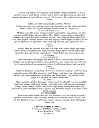Gerakkan yang muncul setelah gerakan utama berjalan sehingga menimbulkan efek di
gerakkan terakhir, inilah disebut secondary action. Seperti anak panah yang dlepaskan dari
busurnya dan menancap pada balok dan bergetar. Nah bergetar ini lah gerakan kedua (secondary
action).
F. FOLLOW TROUGH & OVER LAPPING ACTION
Gerakan yang saling mempengaruhi antara yang satu dengan yang lain. Misal, disaat berlari
rambut, tangan, kaki dan baju semuanya bergerak mengikuti kecepatan lari.
G. EASY IN & EASY OUT
Meskipun dunia film animasi merupakan buah karya kreatifitas sang animator, tapi tidak
lepas juga terhadap hukum alam dan hukum fisika. Didalam menganimasikan sebuah objek,
tidakkan lepas tentang kecepatan, percepatan, gravitasi, daya, bobot dan hukum sebab akibat.
Misal, mobil berjalan kemudian berhenti. Pasti tidak langsung berhenti begitu saja kan ! pasti ada
gerakan dipercepat dan diperlambat. Untuk hasil yang maksimal, perlu diperhatikan semua
aspek.
H. ARCH
Mungkin hidup ini juga tidak begitu saja lurus tanpa usaha apapun. Begitu juga dengan
animasi. Didalam menganimasikan objek, khususnya yang bergerak belokmelingkar perlu
diperhatikan juga agar hasilnya sangat alamiah. Tentang beban, gaya dan arah perlu juga
diperhatikan.
I. EXAGGERATION
Disini hasil animasi akan tampak lebih memukau kalau di beri sentuhan mendramtisasi.
Misalnya saja, sebuah kaleng dilempar, makan gerakannya akan memutar berbolak-balik dari
bawah sampai ke bawah lagi dengan memberikan efek blurkabur disetiap jejak yang telah
dilewati.
J. STAGING
Pengaturan yang tidak kalah penting adalah teknik framelayarpanggung. Untuk hasil yang
maksimal, gunakan objek latar yang proporsional dengan objek utama baik letak, posisi dan
ukuran. Agar pesan dan kesan dari objek utama jelas dan terpahami. Dan juga bisa di nalar
dengan akal walaupun film animasi adalah fiktif.
K. APPEAL
Appeal merupakan lanjutan dari staging. Dimana teknik appeal adalah polacara meletakkan
objek-objek terhadap objek utama dan latar, jarak objek, sudut objek ataupun gerak kamera
sehingga tampak realistis. Dimana dalam teknik hanya banyak menampilkan bagian yang
berkesan saja, tanpa menampilkan banyak gerakan yang berlebihan. Banyak di pakai film Anime
produksi Jepang.
L. PERSONALITY
Karakter tokoh film animasi akan lebih kuat, bermakna, hidup dan berkarakter apabila
dipahami terlebih dahulu segala sesuatunya tentang karakter tersebut, seperti sifat fisik, sifat
sikis, latar belakang ekonomi, sosial budaya, ataupun sejarahnya sehingga dapat dideskripsikan
dengan baik.
8. SOFTWARE PEMBUAT ANIMASI
A. ANIMASI 2 DIMENSI ( DWI-MATRA)
 MACROMEDIA FLASH
 CoRETAS
 