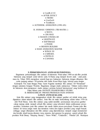  CorelR.A.V.E
 AFTER EFFECT
 MOHO
 CreaTooN
 ToonBoom
 AUTODESK ANIMATION (1990-AN)
B. ANIMASI 3 DIMENSI ( TRI-MATRA )
 MAYA
 3DS MAX
 MAXON CINEMA 4D
 LIGHTWAVE
 SOFTIMAGE
 POSER
 MOTION BUILDER
 HASH ANIMATION MASTER
 WINGS 3D
 CARRARA
 INFINI-D
 CANOMA
9. PERKEMBANGAN ANIMASI DI INDONESIA
Bagaimana perkembangan film animasi di Indonesia !Pada tahun 1980-an ada film produk
Indonesia yang menjadi serial televisi yaitu Si Huma yang menjadi favorit anak – anak pada
masa itu. Tahun 2004, merupakan sejarah bagi per-Animasian Indonesia dengan dibuatnya film
cerita panjang animasi 3D pertama oleh studio Kasat Maja Jogja, bekerja sama dengan
Kelompok Visi Anak Bangsa Pimp. Garin Nugraha membuat film animasi 3D “Homeland”
dengan sutradara Gangsar Waskito. Bagaimana dengan studio animasinya ! Dalam waktu dekat
ini Indonesia akan mempunyai studio animasi pertama bertaraf internasional yang berlokasi di
Pulau Batam yaitu INFINITE FRAMEWORKS STUDIO
B. BERDASARKAN PROSES PRODUKSI FILM ANIMASI
1) FILM ANIMASI KLASIK
Jenis film animasi yang menggunakan teknik film animasi gambar sel, teknik tertua yang
digunakan dalam industri film animasi. Jenis film ini mulai berkembang sekitar tahun 1930-an
oleh Walt Disney. Jenis film animasi yang sudah memiliki perencanaan dan proses gambar
cukup matang untuk menjadi sebuah film animasi yang terkontrol dalam pelaksanaan proses
produksi. Sementara jenis film animasi lain masih dalam proses percobaan. Namun jenis film
animasi ini terasa sangat rumit dan memakan waktu dan ongkos produksi yang sangat banyak
sehingga sangat diharapkan dari film animasi yang diproduksinya menjadi sangat monumental
dan bersifat abadi karena ditonton terus menerus dari generasi ke generasi, seperti sebuah film
produksi Walt Disney “Sleeping Beauty”, “Snow White”, “Cinderella”, “Pinokio”,dll. Meskipun
 