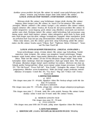 demikian proses produksi dari jenis film animasi ini menjadi acuan pada beberapa jenis film
animasi, terutama yang berkaitan dengan dunia usaha industri film animasi.
2) FILM ANIMASI STOP MOTION ( STOP-MOTION ANIMATION )
Beberapa teknik film animasi yang berhubungan dengan teknik shooting film animasi
langsung dalam kategori jenis film animasi ini, seperti Cut-Out animation (film animasi
potongan), silhoutte animation ( film animasi byangan ), clay animation (film animasi malam),
puppets animation (film animasi boneka), dll. Karena inti dari proses produksi film animasi ini
adalah menganalisis secara langsung gerak animasi yang dihentikan sesaat pada saat merekam
gambar suatu objek. Meskipun industri film animasi sudah berkembang baik perencanaan yang
matang namun masih butuh imajinasi animator dalam mdenganlisis gerak frame by frame gerak
suatu objek dengan tepat dan alami, sehingga kemungkinan kegagalan dalam menciptakan gerak
atu perbedaan hasil kerja dari apa yang direncanakandan diharapkan masih cukup besar disini.
Dalam dunia industri, jenis film animasi gerak-henti cukup berkembang adalah film animasi
malam dan film animasi boneka seperti “Chikens Run”, “Nightmare Before Chritsmast”, “James
and The Giant Peach”,dll.
3) FILM ANIMASI KOMPUTERDIGITAL ( DIGITAL ANIMATION )
Sesuai perkembangan zaman, di dunia industri film animasi juga berkembang. Setelah
munculnya dunia komputer, film animasi pun mengalami banyak perkebangan. Dengan
komputer segala bentuk animasi dapat mudah dilakakuakan dengan biaya yang lebih murah dan
efisien. Mulai dari film animasi 2D dan 3D bisa dikerjakan dengan mudah. Hanya butuh
ketrampilan dalam mendesign objek dan menggerakkan objek agar tampak alami. Film animasi
2D umunya dikerjakan dengan manual seperti membuat key-animasi, inbetween dan clean up.
Adapula gambar backgroundlatar dibuat secara manual sampai dengan pewarnaan. Contoh film
2D ; ”The Old Parent”, “Power Puff Girl”, “Kim Posible”. Sedangkan film animasi 3D seluruh
pengerjaannya dilakukan secara komputerisasi. Mulai dari design sampai pemberian material
dilakukan di komputer. Contoh film 3D ; “Toy Story”, “Bug Life”,”Chiken Life”,”Jimmy
Neutron”,dll.
4. BENTUK FILM ANIMASI
a) SPOT
Film dengan masa putar 10 – 60 detik, digunakan dalam film bioskop sebagai credit title dan
iklan TV komersial.
b) POCKET CARTOON
Film dengan masa putar 50 – 120 detik, sebagai intro sebelum adegan selanjutnyapengulangan.
c) SHORT
Film dengan masa putar 2 – 20 menit, untuk film cerita pendek, biasanya film animasi kartun
idealnya sekitar 6 menit dan 10 menit untuk film animasi boneka.
d) MEDIUM LENGTH FILM
Film dengan masa putar 20 – 50 menit.
e) FULL-LENGTH
Film dengan masa putar lebih dari 50 menit, paling umum digunakan dalam film bioskop.
5. GAYA FILM ANIMASI
a) RHOTOSCAPE ( GAYA MENJIPLAK REALISTISWUJUD NYATA)
 