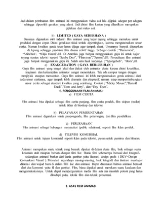 Jadi dalam pembuatan film animasi ini menggunakan video asli lalu dijiplak adegan per adegan
sehingga diperoleh gerakan yang alami. Jadi disini film kartun yang dihasilkan merupakan
jiplakan dari video asli.
b) LIMITED ( GAYA SEDERHANA )
Biasanya digunakan oleh industri film animasi yang kejar tayang sehingga memaksa untuk
produksi dengan cepat. Disini gerakkan tidak terlalu dipentingkan, karena mengutamakan unsur
cerita. Namun kwalitas gerak tetap harus dijaga agar tampak alami. Umumnya banyak diterapkan
di Jepang sehingga produksi film disana relatif tinggi. Sebagai contoh ; “Doraemon”,
“Shinchan”, “Ninja Hatori”,dll. Di Amerika juga banyak menggunakan gaya ini untuk kejar
tayang stasiun televisi seperti “Scoby Doo”, “Flintstone”,”Jetson”,dll. Perusahaan film animasi
juga banyak menggunakan gaya ini. Salah satu hasil karyanya ; “Spongebob”, ”Dora”,dll.
c) EXAGGERATION ( GAYA BERLEBIHAN )
Gaya film animasi yang sangat ideal dan diakui oleh animator dunia karena disini kreatifitas,
imajinasi dan ketrampilan animator sangat menentukan. Tak ada campur tangan dengan
menjiplak ataupun mencontoh. Gaya film animasi ini lebih mengutamakan gerak animasi dari
pada unsur ceritanya, agar tampak lebih dramatis dan ekspresif, namun tetap mempertimbangkan
unsur cerita sebagai standart kwalitas yang seimbang. Contoh ; “Micky Mouse”,”Donald
Duck”,”Tom and Jerry”, dan “Tiny Toon”.
6. PENGGUNAAN FILM ANIMASI
a) FILM CERITA
Film animasi bisa dipakai sebagai film cerita panjang, film cerita pendek, film sisipan (trailer)
untuk iklan di bioskop dan televise
b) PELAYANAN PEMERINTAHAN
Film animasi digunakan untuk propoaganda, film penerangan, dan film pendidikan.
c) PERUSAHAAN
Film animasi sebagai hubungan masyarakat (public relations), seperti film iklan produk.
d) TELEVISI KOMERSIAL
Film animasi untuk tujuan komersial seperti iklan pada televisi, pesan untuk pemirsa dan hiburan.
Animasi merupakan suatu teknik yang banyak dipakai di dalam dunia film, baik sebagai suatu
kesatuan utuh maupun bersatu dengan film live. Dunia film sebenarnya berasal dari fotografi,
sedangkan animasi berkar dari dunia gambar yaitu ilustrasi design grafis ( DKV=Design
Komunikasi Visual ). Memaluli sejarahnya masing-masing, baik fotografi dan ilustrasi mendapat
dimensi dan wujud baru di dalam film live dan animasi. Dapat dikatakan bahwa animasi berasal
dari dua konvensi yaitu fil dan gambar. Film, biasa dipakai untuk merekam suatu keadaan dan
mengemukakannya. Untuk dapat mempergunakan media film ada dua masalah pokok yang harus
dihadapi yaitu, teknik film dan teknik presentasi.
1. ASAS FILM ANIMASI
 