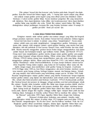 Film animasi berasal dari dua konvensi yaitu berakar pada dunia fotografi dan dunia
gambar. Kata film berasal dari bahasa inggris yaitu, “1. barang tipis seperti selaput yang dibuat
dari seluloid tempat gambar potret negatif (yang akan dibuat potret atau dimainkan dalam
bioskop); 2. Lakon (cerita) gambar hidup. Secara mendasar pengertian film yang menyeluruh
sulit dijelaskan. Baru dapat dijelaskan kalau dilihat dari konteksnya;misal lakon dapat diartikan
gambar hidup yang memiliki alur cerita. Teknik film animasi seperti halnya film hidup,
dimungkinkan adanya perhitungan kecepatn film yang berjalan berurutan anatar 18 samapi 24
gambar per detik  frame per second  fps.
2. ASAL MULA TEKNIK FILM ANIMASI
Keinginan manusia untuk mebuat gambar atau santiran (image) yang hidup dan bergerak
sebagai perantara expression mereka. Kata animasi berasal dari kata animation (bahasa inggris)
berasal dari kata dasar to animate to animate yang artinya “menghidupkan”. Secara umum
animasi adalah suatu cara untuk menghidupkan  menggerakkan gambar. Sebenarnya sejak
zaman dulu, manusia telah mengenal animasi seperti gambar binatang yang mereka buat yang
ditemukan oleh ahli purbakala di Gua Lascaux Spanyol Utara, sudah berumur dua ratus tahun
lebih. Mereka mencoba menggambar gerakan hewan berlari dengan menggambarkan kaki dalam
jumlah banyak dan bertumpuk-tumpuk agar kelihatan berlari. (Hallas and Manvell 1973;23)
Orang mesir kuno menghidupkan gambar mereka dengan urutan gambar-gambar para pegulat
yang sedang bergumul sebagai dekorasi dinding. Dibuat sekitar tahun 2000 sebelum masehi.
(Thomas 1958;8) Lukisan jepang kuno memperlihatkan suatu alur cerita yang hidup, dengan
menggelarkan gulungan lukisan, dibuat pada masa Heian(794-1192). Lalu muncul mainan yang
disebut Thaumatrope sekitar abad kesembilanbelas di eropa, berupa lembaran cakram karton
tebal, bergambar burung dalam sangkar, yang kedua sisi kiri kanannya diikat seutas tali, bila
dipilin dengan tangan akan memberikan sentir gambar burung itu bergerak. ( Laybourne
1978;18) Higga tahun 1880-an, Jean Marey menggunakan alat potret beruntun merekam secara
terus menerus gerak burung terbang, berbagai kegiatan manusia dan binatang lainnya. Sebuah
alat yang menjadi cikal bakal kamera yang berkembang sampai saat ini. Di tahun 1892, Emile
Reynaud mengembangkan mainan gambar animasi yang disebut Praxinoscope berupa rangkaian
ratusan gambar animasi yang diputar dan diproyeksikan pada sebuah cermin menjadi suatu gerak
film, sebuah cikal bakal proyektor pada bioskop.( Laybourne 1978;23) Kedua pemula pembuat
film bioskop berasal dari perancis ini dianggap sebagai pembuka awal dari perkembangan teknik
film animasi. Sepuluh tahun kemudian setelah film hidup maju dengan pesatnya diakhir abad ke-
19. Ditahun 1908, Emile Cohl pemula dari perancis membuat film animasi sederhana berupa
figure batang korek api. Rangkaian gambar blabar hitam (black line) dibuat di atas lembaran
kertas putih, dipotret dengan film negative sehingga terlihat figure menjadi hitam putih dan latar
belakang hitam. Sedangkan di Amerika serikat Winson McCay membuat film animasi “Gertie
the Dinosaur” pada tahun 1909. Figure digambar blabar hitam dengan latar belakang
putih. Menyusul di tahun-tahun berikutnya para animator Amerika mulai
mengembangkan teknik film animasi di sekitar tahun 1913 sampaim pada awal tahun 1920-an.
Max Fleischer mengembangkan “Ko Ko the Clown” dan Pat Sullivan membuat “Felix the Cat”.
Rangkaian gambar dibuat sesederhana mungkin, dimana figure digambar blabar hitam atau
bayangan hitam bersatu dengan latar belakang blabar hitam dasar putih atau sebaliknya.
 