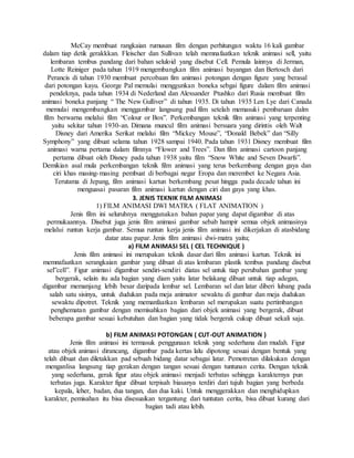 McCay membuat rangkaian rumusan film dengan perhitungan waktu 16 kali gambar
dalam tiap detik gerakkkan. Fleischer dan Sullivan telah memnafaatkan teknik animasi sell, yaitu
lembaran tembus pandang dari bahan seluloid yang disebut Cell. Pemula lainnya di Jerman,
Lotte Reiniger pada tahun 1919 mengembangkan film animasi bayangan dan Bertosch dari
Perancis di tahun 1930 membuat percobaan fim animasi potongan dengan figure yang berasal
dari potongan kayu. George Pal memulai menggunkan boneka sebgai figure dalam film animasi
pendeknya, pada tahun 1934 di Nederland dan Alexsander Ptushko dari Rusia membuat film
animasi boneka panjang “ The New Gulliver” di tahun 1935. Di tahun 1935 Len Lye dari Canada
memulai mengembangkan menggambar langsung pad film setelah memasuki pembaruan dalm
film berwarna melalui film “Colour or Box”. Perkembangan teknik film animasi yang terpenting
yaitu sekitar tahun 1930-an. Dimana muncul film animasi bersuara yang dirintis oleh Walt
Disney dari Amerika Serikat melalui film “Mickey Mouse”, “Donald Bebek” dan “Silly
Symphony” yang dibuat selama tahun 1928 sampai 1940. Pada tahun 1931 Disney membuat film
animasi warna pertama dalam filmnya “Flower and Trees”. Dan film animasi cartoon panjang
pertama dibuat oleh Disney pada tahun 1938 yaitu film “Snow White and Seven Dwarfs”.
Demikian asal mula perkembangan teknik film animasi yang terus berkembang dengan gaya dan
ciri khas masing-masing pembuat di berbagai negar Eropa dan merembet ke Negara Asia.
Terutama di Jepang, film animasi kartun berkembang pesat hingga pada decade tahun ini
menguasai pasaran film animasi kartun dengan ciri dan gaya yang khas.
3. JENIS TEKNIK FILM ANIMASI
1) FILM ANIMASI DWI MATRA ( FLAT ANIMATION )
Jenis film ini seluruhnya menggunakan bahan papar yang dapat digambar di atas
permukaannya. Disebut juga jenis film animasi gambar sebab hampir semua objek animasinya
melalui runtun kerja gambar. Semua runtun kerja jenis film animasi ini dikerjakan di atasbidang
datar atau papar. Jenis film animasi dwi-matra yaitu;
a) FILM ANIMASI SEL ( CEL TECHNIQUE )
Jenis film animasi ini merupakan teknik dasar dari film animasi kartun. Teknik ini
memnafaatkan serangkaian gambar yang dibuat di atas lembaran plastik tembus pandang disebut
sel”cell”. Figur animasi digambar sendiri-sendiri diatas sel untuk tiap perubahan gambar yang
bergerak, selain itu ada bagian yang diam yaitu latar belakang dibuat untuk tiap adegan,
digambar memanjang lebih besar daripada lembar sel. Lembaran sel dan latar diberi lubang pada
salah satu sisinya, untuk dudukan pada meja animator sewaktu di gambar dan meja dudukan
sewaktu dipotret. Teknik yang memanfaatkan lembaran sel merupakan suatu pertimbangan
penghematan gambar dengan memisahkan bagian dari objek animasi yang bergerak, dibuat
beberapa gambar sesuai kebutuhan dan bagian yang tidak bergerak cukup dibuat sekali saja.
b) FILM ANIMASI POTONGAN ( CUT-OUT ANIMATION )
Jenis film animasi ini termasuk penggunaan teknik yang sederhana dan mudah. Figur
atau objek animasi dirancang, digambar pada kertas lalu dipotong sesuai dengan bentuk yang
telah dibuat dan diletakkan pad sebuah bidang datar sebagai latar. Pemotretan dilakukan dengan
menganlisa langsung tiap gerakan dengan tangan sesuai dengan tuntunan cerita. Dengan teknik
yang sederhana, gerak figur atau objek animasi menjadi terbatas sehingga karakternya pun
terbatas juga. Karakter figur dibuat terpisah biasanya terdiri dari tujuh bagian yang berbeda
kepala, leher, badan, dua tangan, dan dua kaki. Untuk menggerakkan dan menghidupkan
karakter, pemisahan itu bisa disesuaikan tergantung dari tuntutan cerita, bisa dibuat kurang dari
bagian tadi atau lebih.
 