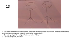 13
- The chase sequence goes on for a bit and in the end the agent loses the masked men, but ends up meeting the
undercover agent, they meet and smile at each other and also laugh.
- Out door lighting and non diegetic fast pace music building.
- Close ups, long shots, mid shots.
 