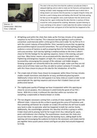  All lighting used within the shots that make up the first two minutes of my opening
sequence to my filmis low key. This is because low key lighting is such a common
convention used intensely within similar genre films and in order for my film to fit in
with the current industry of horror/thriller films I wanted to ensure that my opening
possessed these typical successful conventions. The use of low key lighting gives the
audience a sense of mystery as well as preparing them for the forthcoming dramatic
and scary narrative. Such low key lighting is emphasised due to the time in which I
chose to film the footage for my opening sequence, hence in the evening, just past
rush hour. Most horror movies are associated with this idea that what’s most
frightening and dangerous happens at night, this is because at night your visibility is
lessened thus encouraging this concept of the unknown and hidden dangers.
Growing up people are constantly told to be careful at night, make sure they are not
alone and at all times make sure they are able to contact someone if in trouble, and
with this I have chosen to play on this idea for the introduction of my film.
 The simple style of shots I have chosen to incorporate within these first two minutes
enable smooth transitions and allow for an easy, aesthetically pleasing watch.
Additionally I chose not to try and squeeze in as many shots as I could in order to not
overcomplicate the opening sequence and ensure that it looked clean cut and
professional overall.
 The slightly poor quality of footage we have incorporated within this opening we
chose to use on purpose, this is because it suited nicely the genre of our film –
horror. With this in mind, it enforced this idea that within our narrative not
everything is explainable or likewise known or visible.
 The non-diegetic voiceovers coming from a variety of news reporters bridge over the
different shots. I chose to do this so that it would give this sense of frustration and
that something will forever be a burden on Cindy’s life and that she will have to work
very hard in order to overcome what has happened to both her and her family.
Additionally, the sound bridges promote this idea that all of this is going on within
Cindy’s head and its proving hard for her to get rid of, thus indicating the upset,
panic and hindrance she is feeling. The asynchronous sound over the shots also
ensure that there is other sound that just the backing music, adding depth to the
opening and encouraging the audience to listen to the voiceovers and slowly start to
put together these puzzle pieces almost and figure out what had actually happened
to Cindy.
Shotno – 9
Camerashot – Mid shot
Time –1:50/1:54
This shot is the very first time that the audience actually see Cindy in
adequate lighting and are able to make out her features and expression. By
looking at Cindy’s body languageand the slouched way in which she is
sitting viewers can assume that this journey is a regular thing for Cindy and
that she is used to being alone and looking after herself. By Cindy putting
her feet up on the opposite seats could implicate that she wants no one
sitting near her, again reinforcing this idea that she is cautious of those
around her and is prepared for anything. Moreover, by both listening to
music and being on her phone it could imply that she wishes to block out
reality and start over and ignore all of the bad that has happened to her.
 