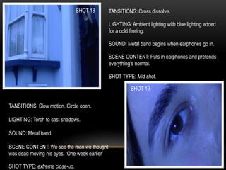 SHOT 18
SHOT 19
TANSITIONS: Cross dissolve.
LIGHTING: Ambient lighting with blue lighting added
for a cold feeling.
SOUND: Metal band begins when earphones go in.
SCENE CONTENT: Puts in earphones and pretends
everything's normal.
SHOT TYPE: Mid shot.
TANSITIONS: Slow motion. Circle open.
LIGHTING: Torch to cast shadows.
SOUND: Metal band.
SCENE CONTENT: We see the man we thought
was dead moving his eyes. ‘One week earlier’
SHOT TYPE: extreme close-up.
 