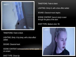 SHOT 1
SHOT 2
TANSITIONS: Fade to black.
LIGHTING: Dimly lit, with a blue effect added.
SOUND: Classical music begins.
SCENE CONTENT: Aaron’s body is seen
through the glass of the door.
SHOT TYPE: Medium shot, Tilt.
TANSITIONS: Fade to black.
LIGHTING: Dimly lit by lamp, with a blue effect
added.
SOUND: Classical track.
SCENE CONTENT: Actresses/actors names appear
on screen.
SHOT TYPE: Close-Up
 