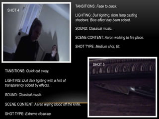 SHOT 4
SHOT 5
TANSITIONS: Fade to black.
LIGHTING: Dull lighitng, from lamp casting
shadows. Blue effect has been added.
SOUND: Classical music.
SCENE CONTENT: Aaron walking to fire place.
SHOT TYPE: Medium shot, tilt.
TANSITIONS: Quick cut away.
LIGHTING: Dull dark lighting with a hint of
transparency added by effects.
SOUND: Classical music.
SCENE CONTENT: Aaren wiping blood off the knife.
SHOT TYPE: Extreme close-up.
 