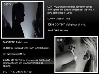 SHOT 6
SHOT 7
LIGHTING: Dull lighting casted from lamp. Turned
down lighting and purity to almost black and white to
allow a silhouette of Aaron
SOUND: Classical Music
SCENE CONTENT: Wiping blood off knife.
SHOT TYPE: Mid-shot.
TANSITIONS: Fade to black.
LIGHTING: Black and white. Torch to cast shadows.
SOUND: Classical Music.
SCENE CONTENT: First time we see a flashback of
the man abusing her. Inspiration from Kill Bill
opening.
SHOT TYPE: Extreme close-up.
 