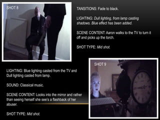 SHOT 8
SHOT 9
TANSITIONS: Fade to black.
LIGHTING: Dull lighting, from lamp casting
shadows. Blue effect has been added.
SCENE CONTENT: Aaron walks to the TV to turn it
off and picks up the torch.
SHOT TYPE: Mid shot.
LIGHTING: Blue lighting casted from the TV and
Dull lighting casted from lamp.
SOUND: Classical music.
SCENE CONTENT: Looks into the mirror and rather
than seeing herself she see’s a flashback of her
abuser.
SHOT TYPE: Mid shot.
 