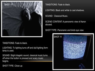 SHOT 10
SHOT 11
TANSITIONS: Fade to black.
LIGHTING: Black and white to cast shadows.
SOUND: Classical Music.
SCENE CONTENT: A panoramic view of Aaron
abused.
SHOT TYPE: Panoramic and birds eye view.
TANSITIONS: Fade to black.
LIGHTING: Tv lighting turns off and dull lighting form
lamp is used.
SOUND: Slight diagetic sound, classical music turns
off when the button is pressed and scary music
begins.
SHOT TYPE: Close up.
 