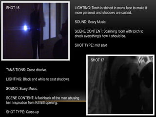 SHOT 16
SHOT 17
LIGHTING: Torch is shined in mans face to make it
more personal and shadows are casted.
SOUND: Scary Music.
SCENE CONTENT: Scanning room with torch to
check everything’s how it should be.
SHOT TYPE: mid shot
TANSITIONS: Cross disolve.
LIGHTING: Black and white to cast shadows.
SOUND: Scary Music.
SCENE CONTENT: A flashback of the man abusing
her. Inspiration from Kill Bill opening.
SHOT TYPE: Close-up
 
