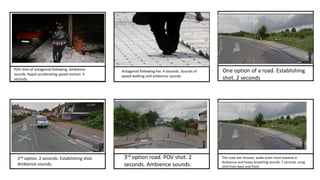 POV shot of antagonist following. Ambience
sounds. Rapid accelerating speed motion. 4
seconds
Antagonist following her. 4 seconds. Sounds of
speed walking and ambience sounds.
One option of a road. Establishing
shot. 2 seconds
2nd option. 2 seconds. Establishing shot.
Ambience sounds.
3rd option road. POV shot. 2
seconds. Ambience sounds.
The road she chooses, walks even more towards it.
Ambience and heavy breathing sounds. 7 seconds. Long
shot from back and front
 