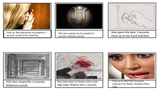 Close up. Alex approaches the peephole. 7
seconds. Sounds of her breathing.
POV shot, looking into the peephole.3
seconds. Ambience sounds.
Alex opens the door. 3 seconds.
Close up on her hand and door.
POV shot. Empty flat. 2 seconds.
Ambience sounds.
She looks down to flowers and a card.
High angle. Medium shot. 2 seconds.
Close up on Alex’s face.4 seconds.
Looking at the flowers. Shocked. Phone
rings.
 