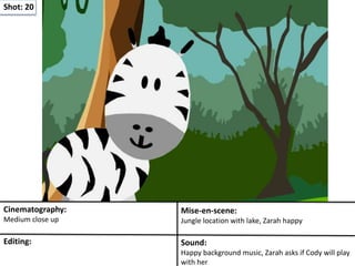 Shot: 20
Cinematography:
Medium close up
Mise-en-scene:
Jungle location with lake, Zarah happy
Editing: Sound:
Happy background music, Zarah asks if Cody will play
with her
 