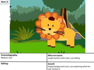Shot: 8
Cinematography:
Medium shot
Mise-en-scene:
Jungle location with rocks, Lee talking
Editing: Sound:
Happy background music, Lee explaining what the
roar contest is
 