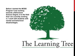 Before I started the MCBS
Program I was working
towards a Behavioral
Science Degree. It is the field
that I am currently working
in. I work with students with
mental and behavioral
disadvantages.
 
