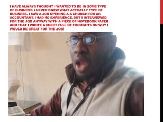 I HAVE ALWAYS THOUGHT I WANTED TO BE IN SOME TYPE
OF BUSINESS. I NEVER KNEW WHAT ACTUALLY TYPE OF
BUSINESS. I SAW A JOB OPENING A A CHURCH FOR AN
ACCOUNTANT. I HAD NO EXPERIENCE, BUT I INTERVIEWED
FOR THE JOB ANYWAY WITH A PIECE OF NOTEBOOK PAPER
AND THAT I WROTE A SHEET FULL OF THOUGHTS ON WHY I
WOULD BE GREAT FOR THE JOB!
 