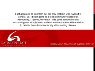 I got accepted as an intern but the only problem was I wasn’t in
school. So, I begin going to a local community college for
Accounting. I figured, why not? I was good at numbers and
accounting was simply basic addition and subtraction with attention
to details. I was hired on shortly after starting classes.
 
