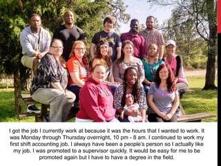 I got the job I currently work at because it was the hours that I wanted to work. It
was Monday through Thursday overnight, 10 pm - 8 am. I continued to work my
first shift accounting job. I always have been a people’s person so I actually like
my job. I was promoted to a supervisor quickly. It would be easy for me to be
promoted again but I have to have a degree in the field.
 