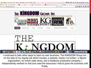 I continued to take other steps to start my own business, The KiNGDOM Group Inc.,
on the side of my regular job which houses; a website, books I’ve written, a Sports
organization, an online radio show, and a freelance production company. I
independently worked on that and used the resources I had to grow the business until
finally,
 