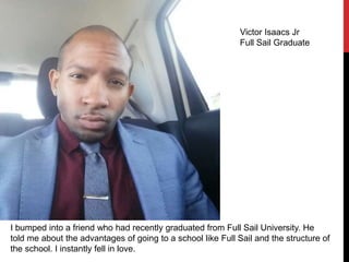 I bumped into a friend who had recently graduated from Full Sail University. He
told me about the advantages of going to a school like Full Sail and the structure of
the school. I instantly fell in love.
Victor Isaacs Jr
Full Sail Graduate
 