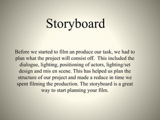 Storyboard
Before we started to film an produce our task, we had to
plan what the project will consist off. This included the
dialogue, lighting, positioning of actors, lighting/set
design and mis en scene. This has helped us plan the
structure of our project and made a reduce in time we
spent filming the production. The storyboard is a great
way to start planning your film.
 