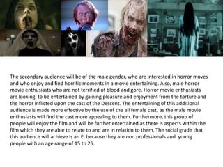 The secondary audience will be of the male gender, who are interested in horror moves
and who enjoy and find horrific moments in a movie entertaining. Also, male horror
movie enthusiasts who are not terrified of blood and gore. Horror movie enthusiasts
are looking to be entertained by gaining pleasure and enjoyment from the torture and
the horror inflicted upon the cast of the Descent. The entertaining of this additional
audience is made more effective by the use of the all female cast, as the male movie
enthusiasts will find the cast more appealing to them. Furthermore, this group of
people will enjoy the film and will be further entertained as there is aspects within the
film which they are able to relate to and are in relation to them. The social grade that
this audience will achieve is an E, because they are non professionals and young
people with an age range of 15 to 25.
 