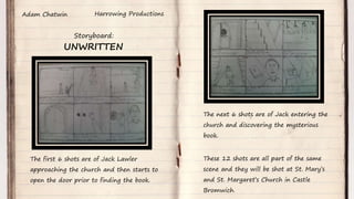 UNWRITTEN
Harrowing Productions
Storyboard:
Adam Chatwin
The first 6 shots are of Jack Lawler
approaching the church and then starts to
open the door prior to finding the book.
The next 6 shots are of Jack entering the
church and discovering the mysterious
book.
These 12 shots are all part of the same
scene and they will be shot at St. Mary’s
and St. Margaret’s Church in Castle
Bromwich.
 
