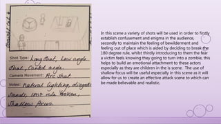 In this scene a variety of shots will be used in order to firstly
establish confusement and enigma in the audience,
secondly to maintain the feeling of bewilderment and
feeling out of place which is aided by deciding to break the
180 degree rule, whilst thirdly introducing to them the fear
a victim feels knowing they going to turn into a zombie, this
helps to build an emotional attachment to these actors
especially as they are children in the is scene. The use of
shallow focus will be useful especially in this scene as it will
allow for us to create an effective attack scene to which can
be made believable and realistic.
 