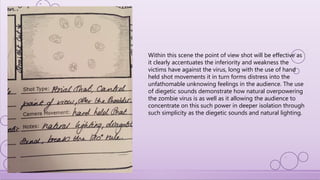 Within this scene the point of view shot will be effective as
it clearly accentuates the inferiority and weakness the
victims have against the virus, long with the use of hand
held shot movements it in turn forms distress into the
unfathomable unknowing feelings in the audience. The use
of diegetic sounds demonstrate how natural overpowering
the zombie virus is as well as it allowing the audience to
concentrate on this such power in deeper isolation through
such simplicity as the diegetic sounds and natural lighting.
 