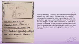 Through the use of a panning shot with a medium type shot
it means that the audience can take in the surrounding
change and be introduced to the main characters with this
gradualism approach. Additionally, the use of both diegetic
and non-diegetic sounds in this scene helps to generate a
building of pressure, as well as creating a flowing transition
from the previous scene so that enigma is created into how
these to characters relate to the graphic evidence they’ve
just seen.
 
