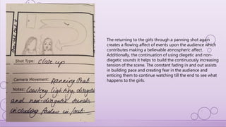 The returning to the girls through a panning shot again
creates a flowing affect of events upon the audience which
contributes making a believable atmospheric affect.
Additionally, the continuation of using diegetic and non-
diegetic sounds it helps to build the continuously increasing
tension of the scene. The constant fading in and out assists
in building pace and creating fear in the audience and
enticing them to continue watching till the end to see what
happens to the girls.
 
