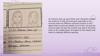 An extreme close up upon these main characters enables
the audience to fully see these girls especially as the
immune sister has different coloured contacts so this
allows them to see extra details such as this, not only the
immune sister but also the zombie virus side to the other
sister as this creates layers of enigma for the viewers and
hence a creatively effective opening.
 