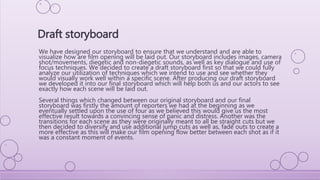 We have designed our storyboard to ensure that we understand and are able to
visualize how are film opening will be laid out. Our storyboard includes images, camera
shot/movements, diegetic and non-diegetic sounds, as well as key dialogue and use of
focus techniques. We decided to create a draft storyboard first so that we could fully
analyze our utilization of techniques which we intend to use and see whether they
would visually work well within a specific scene. After producing our draft storyboard
we developed it into our final storyboard which will help both us and our actors to see
exactly how each scene will be laid out.
Several things which changed between our original storyboard and our final
storyboard was firstly the amount of reporters we had at the beginning as we
eventually settled upon the use of four as we believed this would give us the most
effective result towards a convincing sense of panic and distress. Another was the
transitions for each scene as they were originally meant to all be straight cuts but we
then decided to diversify and use additional jump cuts as well as, fade outs to create a
more effective as this will make our film opening flow better between each shot as if it
was a constant moment of events.
Draft storyboard
 
