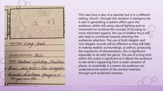 This next shot is also of a reporter but is in a different
setting ‘church’, through the variation in backgrounds
it aids in generating a realism affect upon the
audience, whilst still using natural lighting and no
movement to continue the concept of focusing on
more important aspects, the use of shallow focus will
also help to contribute towards directing the
audiences attention. The use of both diegetic and
non-diegetic sounds will be affective as they will help
in making realistic surroundings, as well as, producing
the impression of disorientation, this is significant
especially to do with the genre. The use of a long shot
within this scene is significant as it allows the audience
to see what's happening from a wider variation of
places, so essentially it a means the audience can
understand the extent of the zombie madness
through such evidential variation.
 