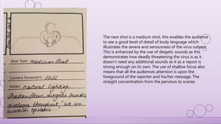 The next shot is a medium shot, this enables the audience
to see a good level of detail of body language which
illustrates the severe and seriousness of the virus subject.
This is enhanced by the use of diegetic sounds as this
demonstrates how deadly threatening the virus is as it
doesn’t need any additional sounds as it as a report is
strong enough on its own. The use of shallow focus also
means that all the audiences attention is upon the
foreground of the reporter and his/her message. The
straight concentration from the pervious to scenes
 
