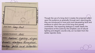 Though the use of a long shot it creates the enigmatic affect
upon the audience as gradually through each reporting clip
they are introduced to more and more devastating facts and
evidence to which the use of this long shot gravely
contributes. The impacting dialogue is made clearly the
importance of this scene by the simplistic use of natural
lighting and diegetic sounds only, as it as been from the
earlier reporter shots.
 