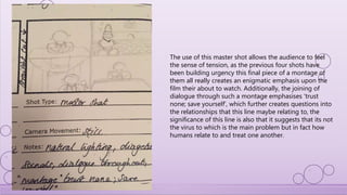 The use of this master shot allows the audience to feel
the sense of tension, as the previous four shots have
been building urgency this final piece of a montage of
them all really creates an enigmatic emphasis upon the
film their about to watch. Additionally, the joining of
dialogue through such a montage emphasises ‘trust
none; save yourself’, which further creates questions into
the relationships that this line maybe relating to, the
significance of this line is also that it suggests that its not
the virus to which is the main problem but in fact how
humans relate to and treat one another.
 